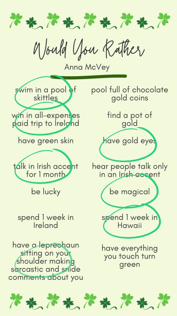 Anna's answers to would you rather? Swim in a pool of skittles. Win an all-expenses paid trip to Ireland. Have gold eyes. Talk in an Irish accent for 1 month. Be magical. Spend 1 week in Hawaii. Have a leprechaun sitting on your should making sarcastic comments about you.