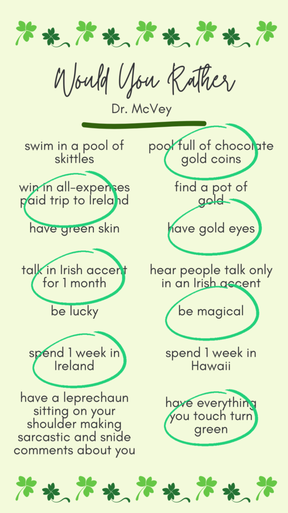 Dr. McVey's answers to would you rather? Swim in a pool of chocolate gold coins. Win an all-expenses paid trip to Ireland. Have gold eyes. Talk in an Irish accent for 1 month. Be magical. Spend 1 week in Ireland. Have everything you touch turn green.