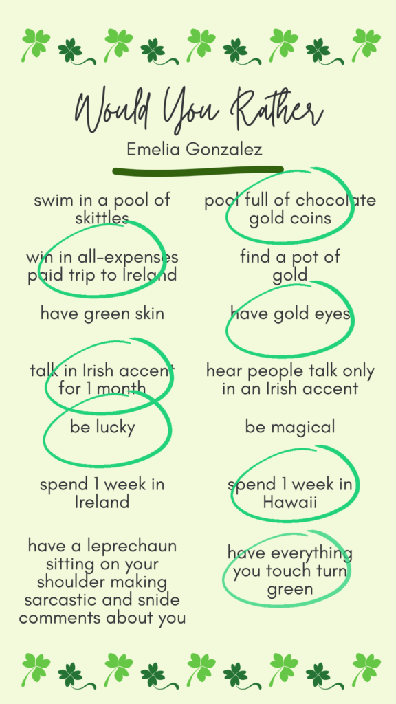 Emelia's answers to would you rather? Swim in a pool of chocolate gold coins. Win an all-expenses paid trip to Ireland. Have gold eyes. Talk in an Irish accent for 1 month. Be lucky. Spend 1 week in Hawaii. Have everything you touch turn green.