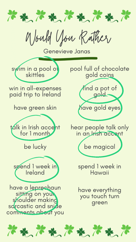 Genevieve's answers to would you rather? Swim in a pool of skittles. Find a pot of gold. Have gold eyes. Talk in an Irish accent for 1 month. Be magical. Spend 1 week in Ireland. Have a leprechaun sitting on your should making sarcastic comments about you.