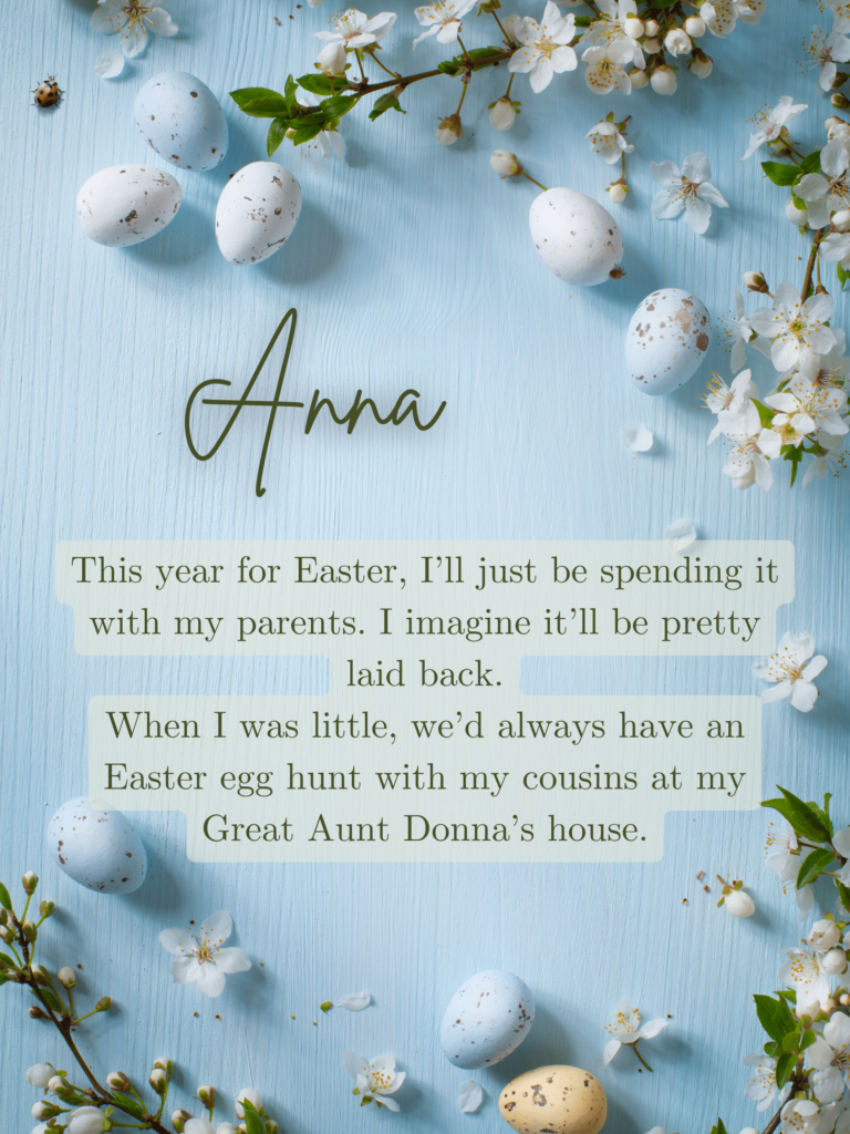 This year for Easter, I’ll just be spending it with my parents. I imagine it’ll be pretty laid back.
When I was little, we’d always have an Easter egg hunt with my cousins at my Great Aunt Donna’s house.