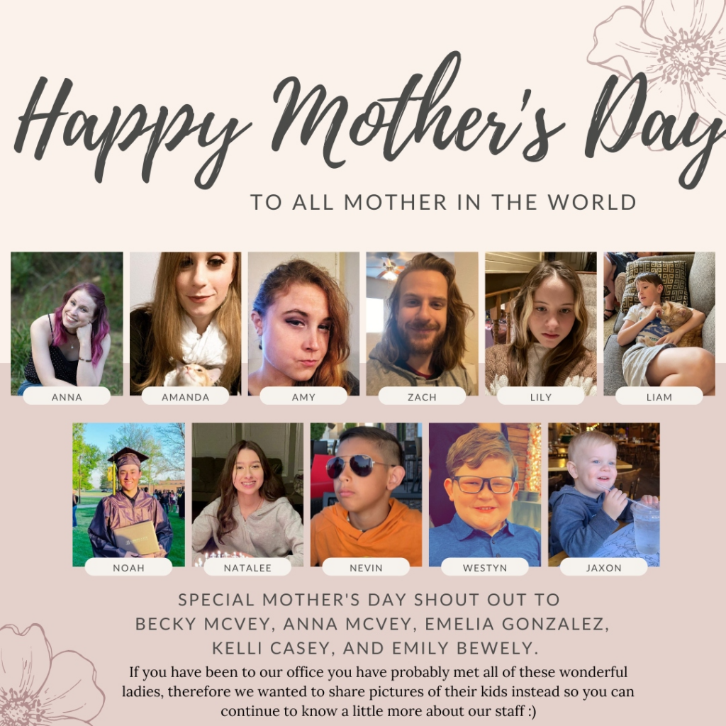 Happy Mother's Day to all mothers in the world. 

A list of the kids of our office staff.

Special Mother's Day shout out to Becky McVey, Anna McVey, Emilia Gonzalez, Kelli Casey, and Emily Bewley. 

If you have been to our office, you have probably met all of these wonderful ladies, therefore we we wanted to share pictures of their kids instead so you can continue to know.a little more about our staff.