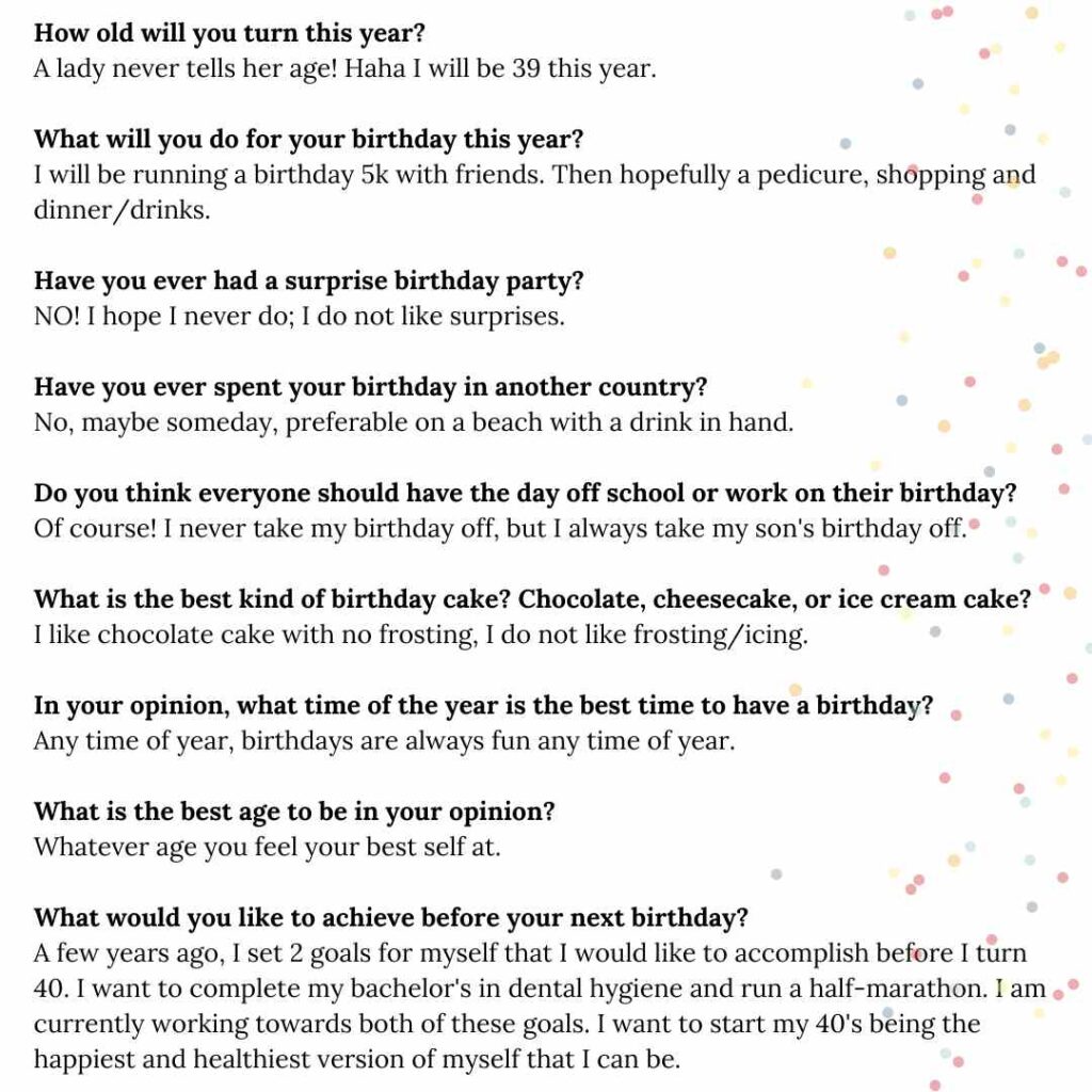 How old will you turn this year?
A lady never tells her age! Haha I will be 39 this year.

What will you do for your birthday this year?
I will be running a birthday 5k with friends. Then hopefully a pedicure, shopping and dinner/drinks.

Have you ever had a surprise birthday party?
NO! I hope I never do; I do not like surprises.

Have you ever spent your birthday in another country?
No, maybe someday, preferable on a beach with a drink in hand.

Do you think everyone should have the day off school or work on their birthday?
Of course! I never take my birthday off, but I always take my son's birthday off.

What is the best kind of birthday cake? Chocolate, cheesecake, or ice cream cake?
I like chocolate cake with no frosting, I do not like frosting/icing.

In your opinion, what time of the year is the best time to have a birthday?
Any time of year, birthdays are always fun any time of year.

What is the best age to be in your opinion?
Whatever age you feel your best self at.

What would you like to achieve before your next birthday?
A few years ago, I set 2 goals for myself that I would like to accomplish before I turn 40. I want to complete my bachelor's in dental hygiene and run a half-marathon. I am currently working towards both of these goals. I want to start my 40's being the happiest and healthiest version of myself that I can be.