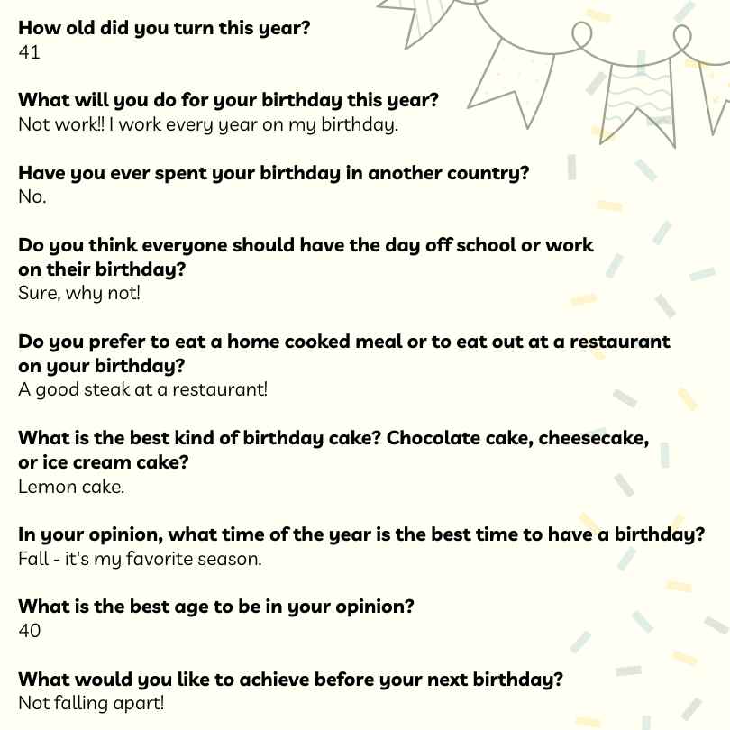 How old did you turn this year?
41

What will you do for your birthday this year?
Not work!! I work every year on my birthday.

Have you ever spent your birthday in another country?
No.

Do you think everyone should have the day off school or work
on their birthday?
Sure, why not!

Do you prefer to eat a home cooked meal or to eat out at a restaurant
on your birthday?
A good steak at a restaurant!

What is the best kind of birthday cake? Chocolate cake, cheesecake, 
or ice cream cake?
Lemon cake.

In your opinion, what time of the year is the best time to have a birthday?
Fall - it's my favorite season.

What is the best age to be in your opinion?
40

What would you like to achieve before your next birthday?
Not falling apart!